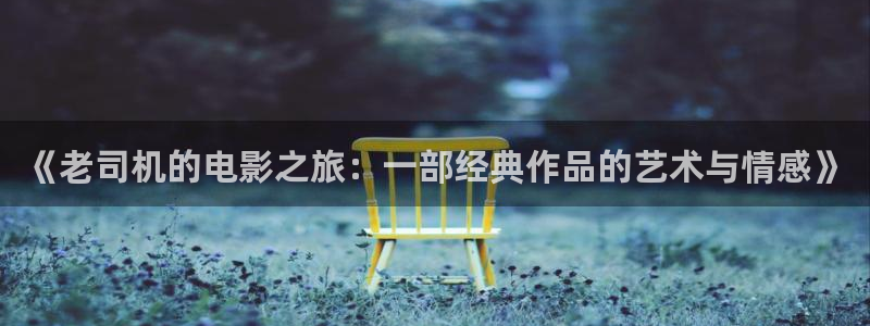 九九爱电视剧免费观看完整版：《老司机的电影之旅：一部经典作品的艺术与情感》